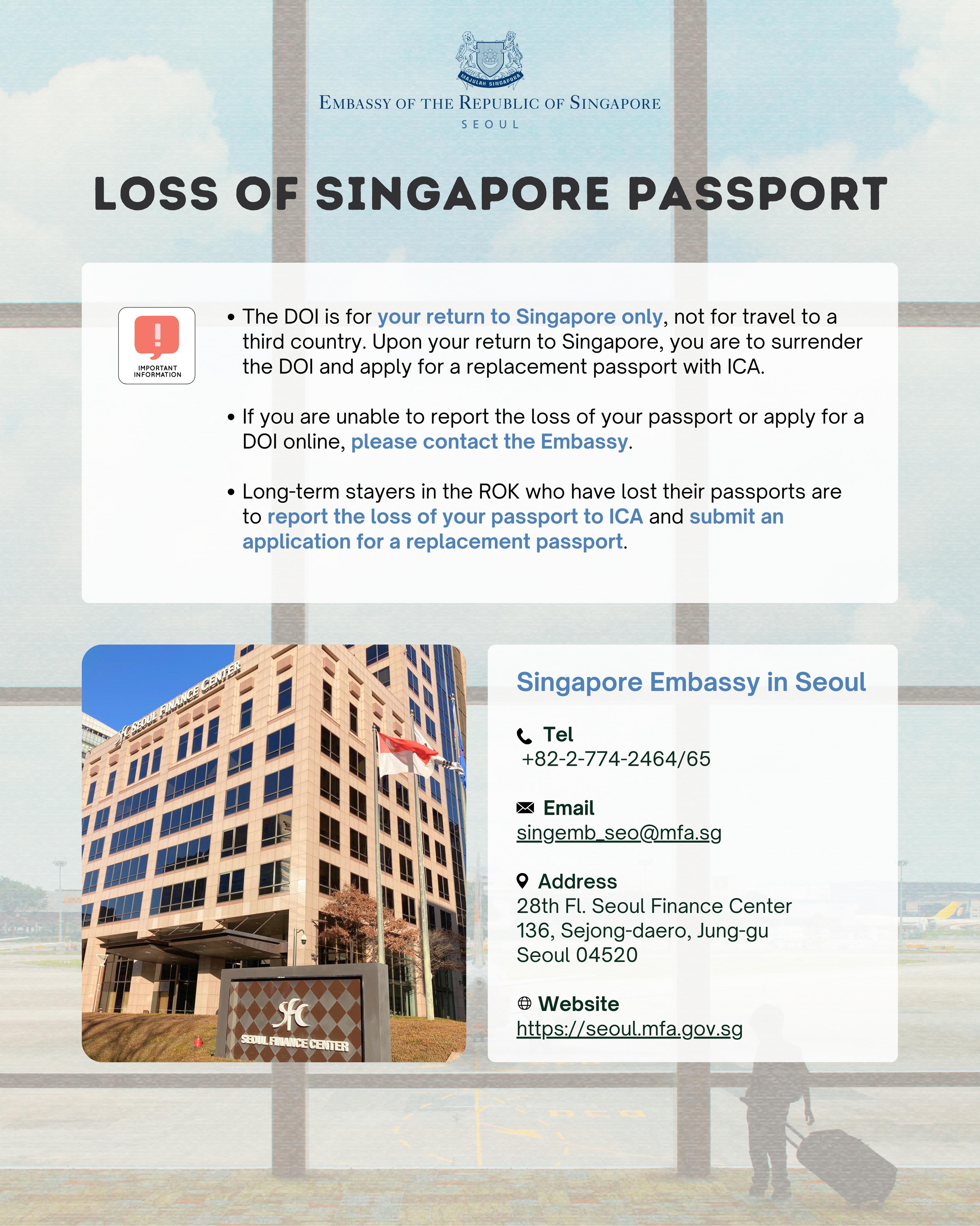 The Embassy will contact you when your DOI is ready for collection during our Consular hours (Mon-Fri, 10am – 12pm & 2pm – 4 pm). Processing time is at least one working day. You are kindly advised to re-schedule your departure out of the Republic of Korea, if necessary.    The DOI is for your return to Singapore only, and not for travel to a third country. Upon your return to Singapore, you are to surrender the DOI and apply for a replacement passport with ICA.   If you are unable to report the loss of your passport or apply for a DOI online, please call the Embassy at +82-(0)2-774-2464 during office hours or email us at singemb_seo@mfa.sg   If you have lost your passport as a victim of crime in the Republic of Korea, you may also wish to report the loss of your passport to the local police.  Singapore Citizens who are long-term stayers in the Republic of Korea who have lost their passports are to report the loss of your passport with ICA (https://www.ica.gov.sg/documents/passport/loss) and submit an application for a replacement passport.  
